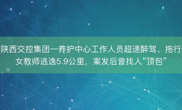 陕西交控集团一养护中心工作人员超速醉驾、拖行女教师逃逸5.9公里，案发后曾找人“顶包”