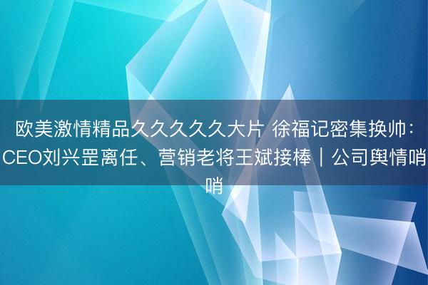 欧美激情精品久久久久久大片 徐福记密集换帅：CEO刘兴罡离任、营销老将王斌接棒｜公司舆情哨