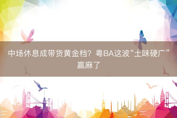 中场休息成带货黄金档？粤BA这波“土味硬广”赢麻了