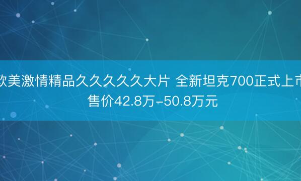 欧美激情精品久久久久久大片 全新坦克700正式上市 售价42.8万-50.8万元