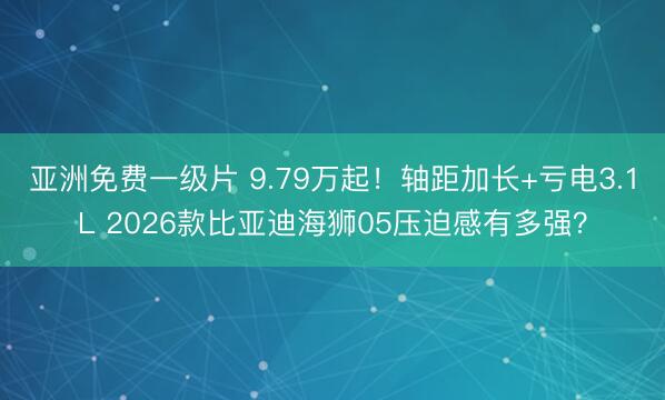 亚洲免费一级片 9.79万起！轴距加长+亏电3.1L 2026款比亚迪海狮05压迫感有多强？