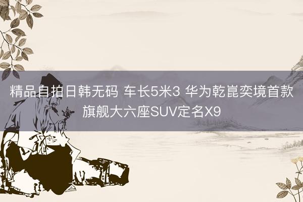 精品自拍日韩无码 车长5米3 华为乾崑奕境首款旗舰大六座SUV定名X9