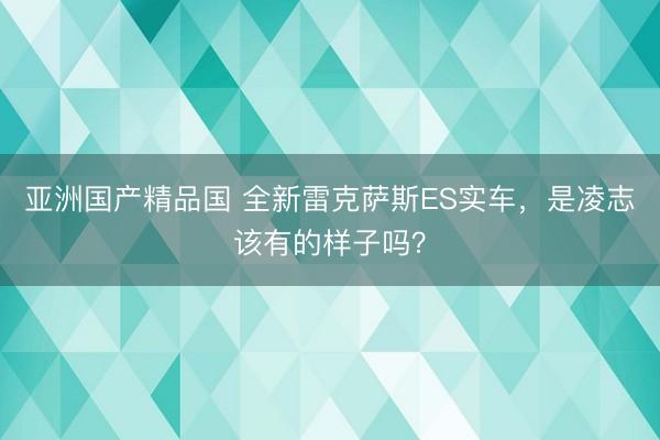 亚洲国产精品国 全新雷克萨斯ES实车，是凌志该有的样子吗？