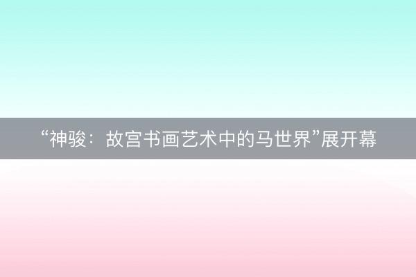 “神骏：故宫书画艺术中的马世界”展开幕