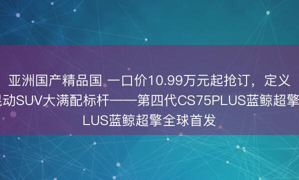 亚洲国产精品国 一口价10.99万元起抢订，定义10万级混动SUV大满配标杆——第四代CS75PLUS蓝鲸超擎全球首发