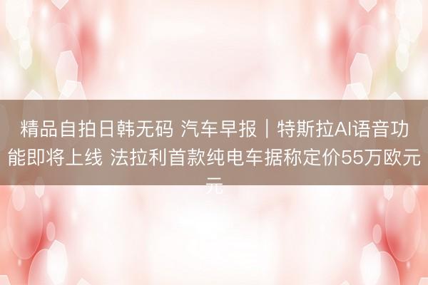 精品自拍日韩无码 汽车早报｜特斯拉AI语音功能即将上线 法拉利首款纯电车据称定价55万欧元