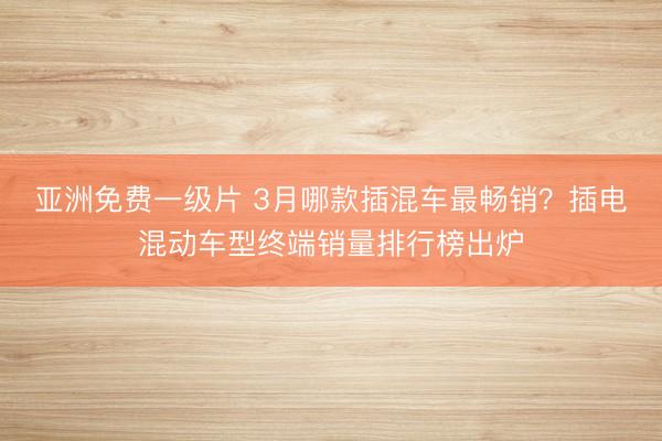 亚洲免费一级片 3月哪款插混车最畅销？插电混动车型终端销量排行榜出炉