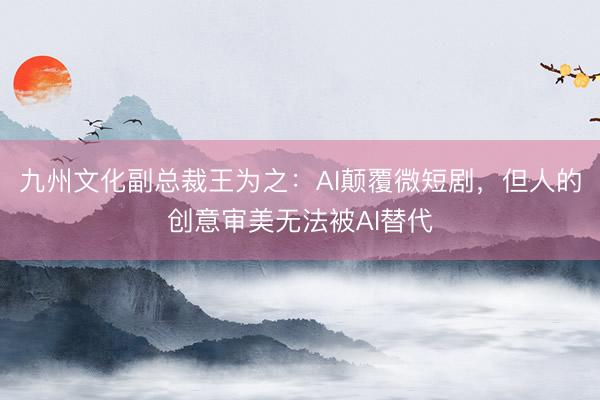 九州文化副总裁王为之：AI颠覆微短剧，但人的创意审美无法被AI替代