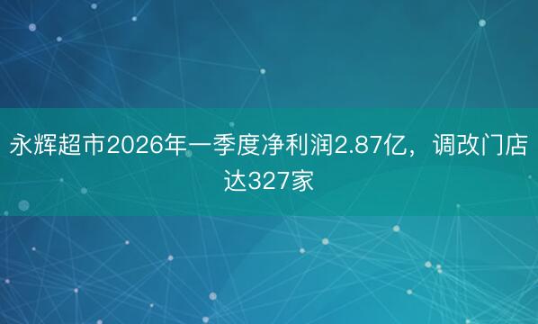 永辉超市2026年一季度净利润2.87亿，调改门店达327家