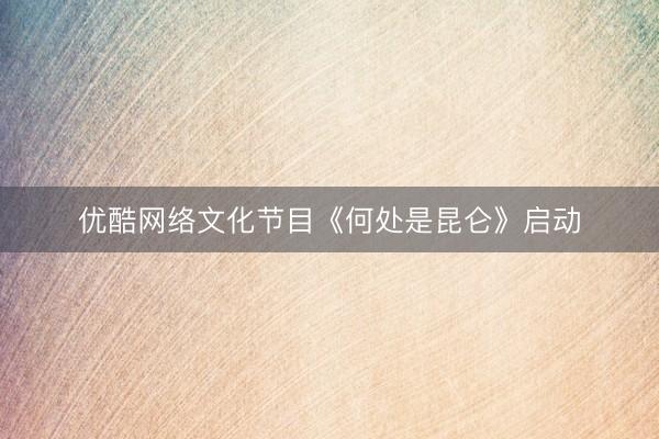 优酷网络文化节目《何处是昆仑》启动