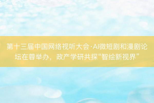 第十三届中国网络视听大会·AI微短剧和漫剧论坛在蓉举办，政产学研共探“智绘新视界”