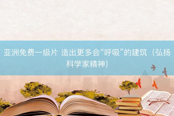亚洲免费一级片 造出更多会“呼吸”的建筑（弘扬科学家精神）