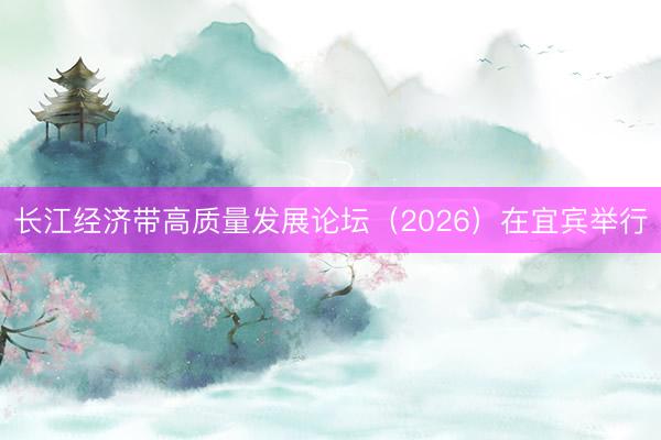 长江经济带高质量发展论坛（2026）在宜宾举行