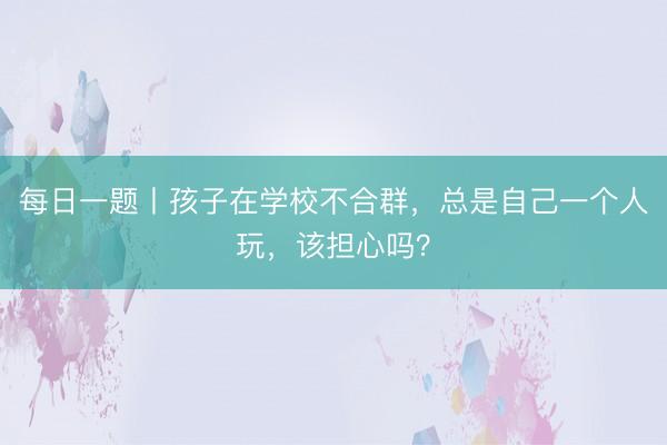 每日一题丨孩子在学校不合群，总是自己一个人玩，该担心吗？