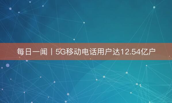 每日一闻丨5G移动电话用户达12.54亿户