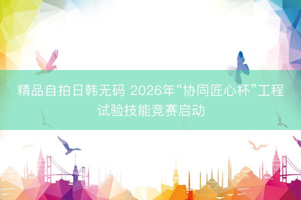 精品自拍日韩无码 2026年“协同匠心杯”工程试验技能竞赛启动