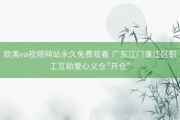 欧美va视频网站永久免费观看 广东江门蓬江区职工互助爱心义仓“开仓”