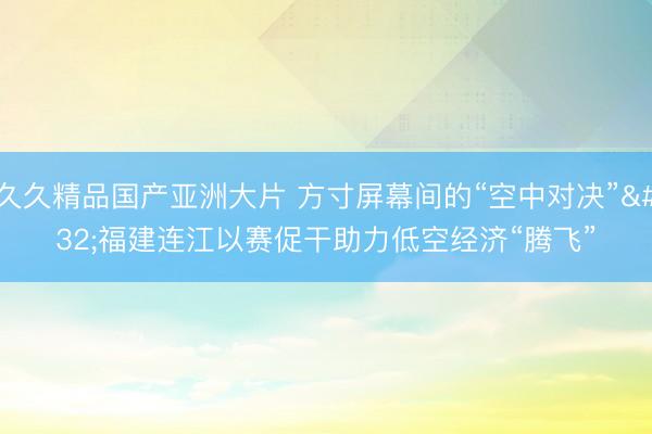 久久精品国产亚洲大片 方寸屏幕间的“空中对决” 福建连江以赛促干助力低空经济“腾飞”