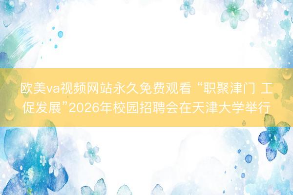 欧美va视频网站永久免费观看 “职聚津门 工促发展”2026年校园招聘会在天津大学举行