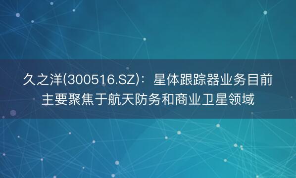 久之洋(300516.SZ)：星体跟踪器业务目前主要聚焦于航天防务和商业卫星领域