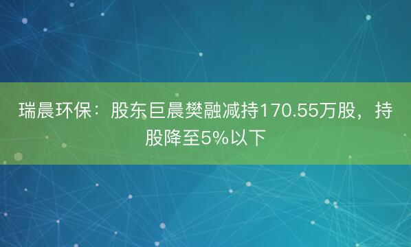 瑞晨环保：股东巨晨樊融减持170.55万股，持股降至5%以下