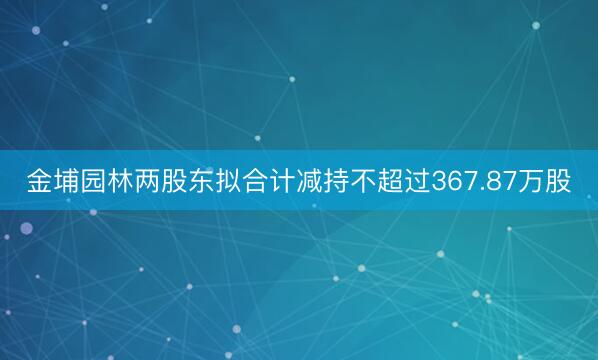 金埔园林两股东拟合计减持不超过367.87万股