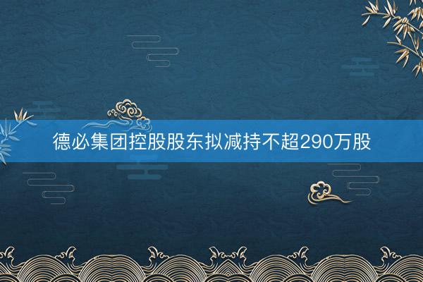 德必集团控股股东拟减持不超290万股