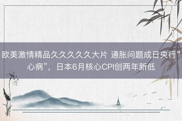 欧美激情精品久久久久久大片 通胀问题成日央行“心病”，日本6月核心CPI创两年新低
