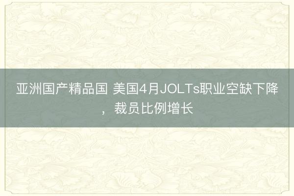 亚洲国产精品国 美国4月JOLTs职业空缺下降，裁员比例增长