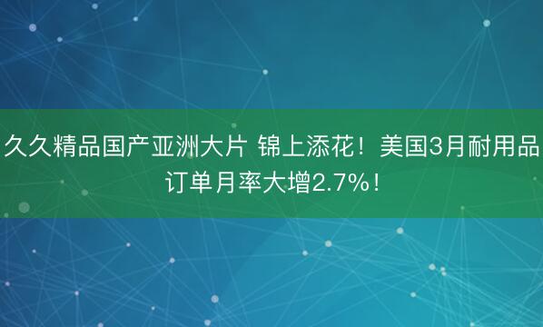 久久精品国产亚洲大片 锦上添花！美国3月耐用品订单月率大增2.7%！