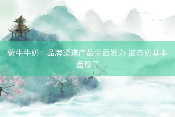 蒙牛牛奶：品牌渠道产品全面发力 液态奶基本盘稳了