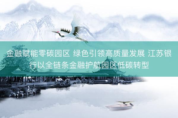 金融赋能零碳园区 绿色引领高质量发展 江苏银行以全链条金融护航园区低碳转型