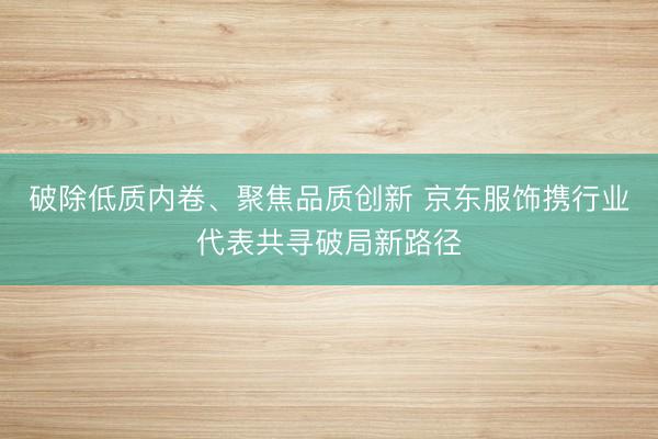 破除低质内卷、聚焦品质创新 京东服饰携行业代表共寻破局新路径
