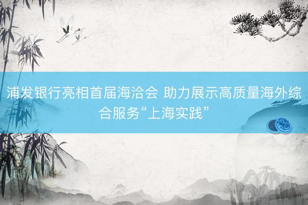 浦发银行亮相首届海洽会 助力展示高质量海外综合服务“上海实践”