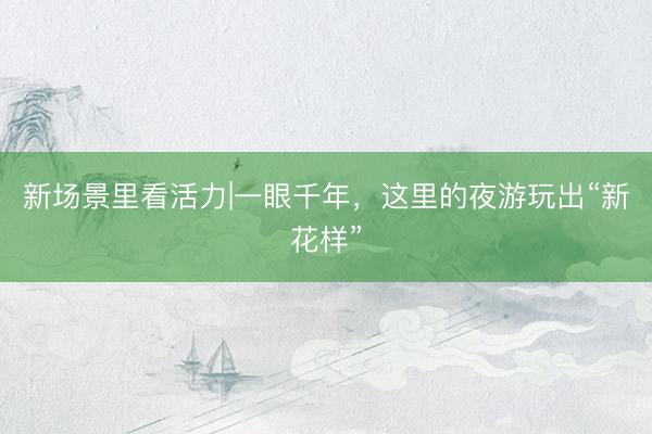 新场景里看活力|一眼千年，这里的夜游玩出“新花样”