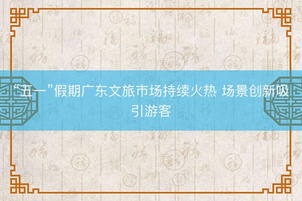 “五一”假期广东文旅市场持续火热 场景创新吸引游客