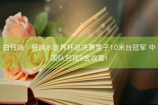 白钰鸣‌获跳水世界杯总决赛男子10米台冠军 中国队包揽9金收官！