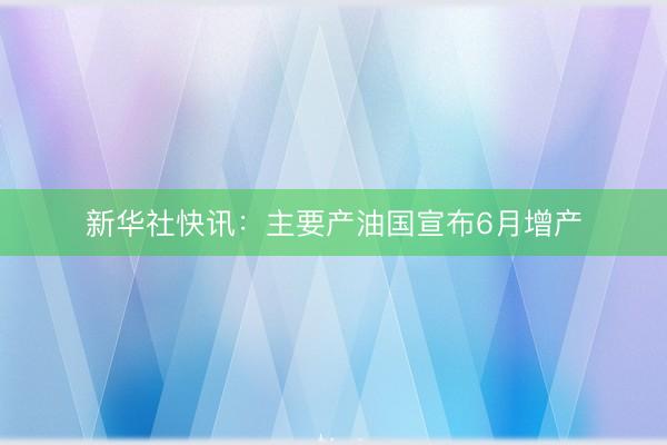 新华社快讯：主要产油国宣布6月增产