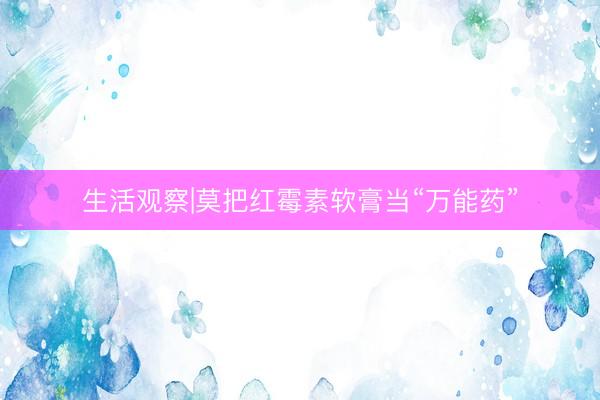 生活观察|莫把红霉素软膏当“万能药”
