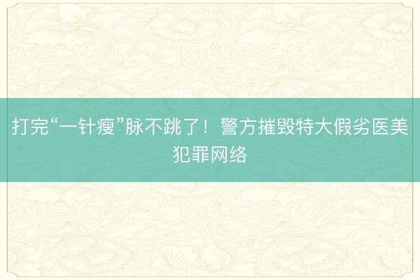 打完“一针瘦”脉不跳了！警方摧毁特大假劣医美犯罪网络