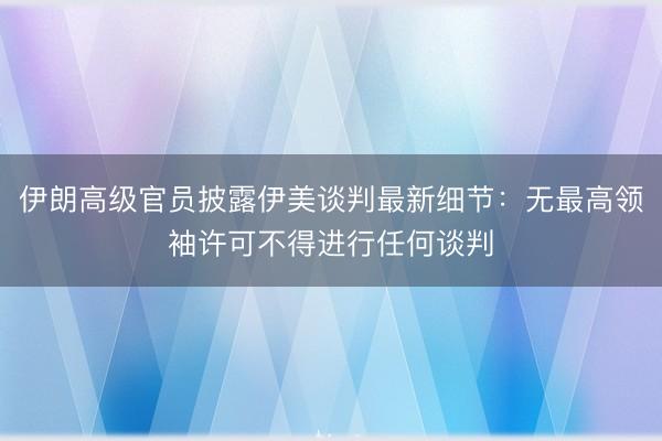 伊朗高级官员披露伊美谈判最新细节：无最高领袖许可不得进行任何谈判