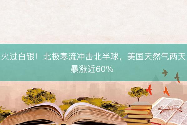 火过白银！北极寒流冲击北半球，美国天然气两天暴涨近60% 