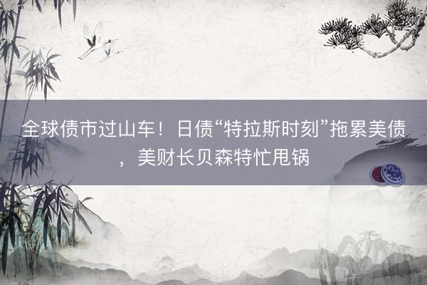 全球债市过山车！日债“特拉斯时刻”拖累美债，美财长贝森特忙甩锅