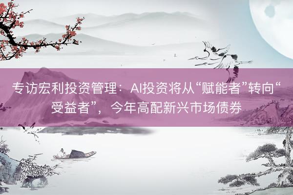 专访宏利投资管理：AI投资将从“赋能者”转向“受益者”，今年高配新兴市场债券
