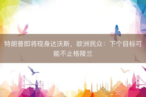 特朗普即将现身达沃斯，欧洲民众：下个目标可能不止格陵兰