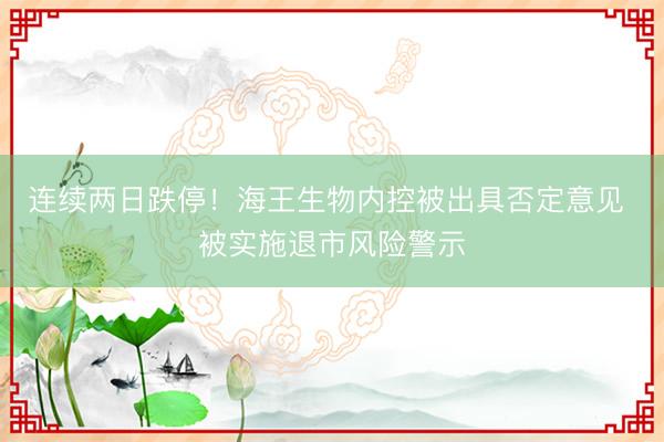 连续两日跌停！海王生物内控被出具否定意见 被实施退市风险警示