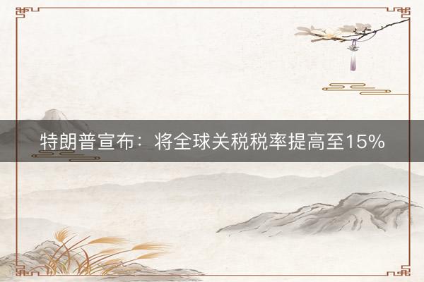 特朗普宣布：将全球关税税率提高至15%