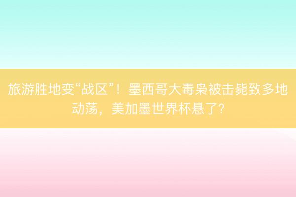 旅游胜地变“战区”！墨西哥大毒枭被击毙致多地动荡，美加墨世界杯悬了？
