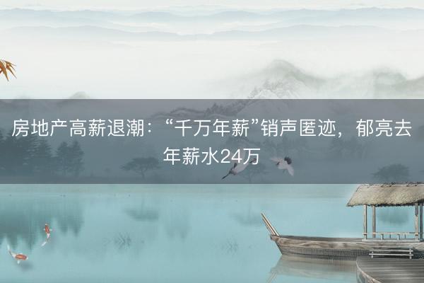 房地产高薪退潮：“千万年薪”销声匿迹，郁亮去年薪水24万
