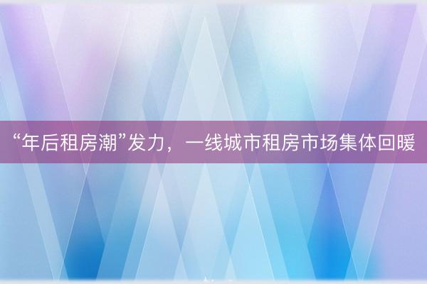 “年后租房潮”发力，一线城市租房市场集体回暖